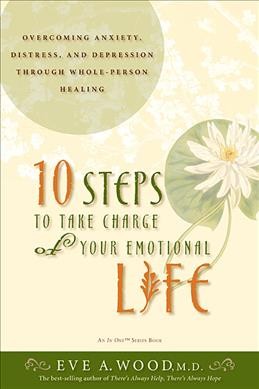10 steps to take charge of your emotional life : overcoming anxiety, distress, and depression through whole-person healing / Eve A. Wood.
