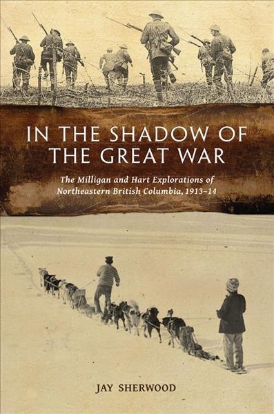 In the shadow of the Great War : the Milligan and Hart explorations of northeastern British Columbia 1913-1914 / Jay Sherwood.