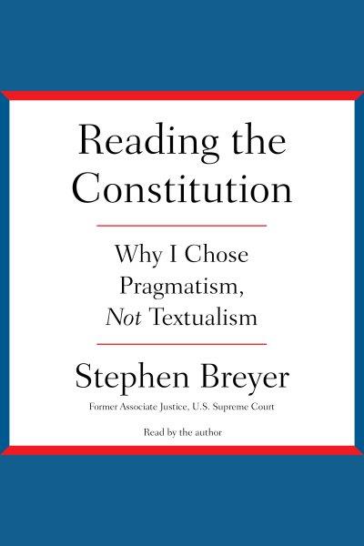 Reading the Constitution : why I chose pragmatism, not textualism / Stephen Breyer, former Associate Justice, U.S. Supreme Court.